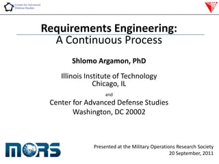 Requirements Engineering: A Continuous Process ShlomoArgamon, PhD Illinois Institute of Technology Chicago, IL and Center for Advanced Defense Studies Washington, DC 20002 Presented at the Military Operations Research Society 20 September, 2011 