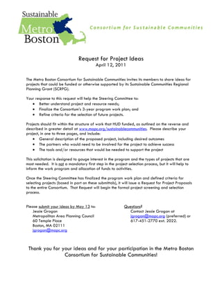 Request for Project Ideas
                                          April 12, 2011

The Metro Boston Consortium for Sustainable Communities invites its members to share ideas for
projects that could be funded or otherwise supported by its Sustainable Communities Regional
Planning Grant (SCRPG).

Your response to this request will help the Steering Committee to:
       Better understand project and resource needs;
       Finalize the Consortium’s 3-year program work plan; and
       Refine criteria for the selection of future projects.

Projects should fit within the structure of work that HUD funded, as outlined on the reverse and
described in greater detail at www.mapc.org/sustainablecommunities. Please describe your
project, in one to three pages, and include:
        General description of the proposed project, including desired outcomes
        The partners who would need to be involved for the project to achieve success
        The tools and/or resources that would be needed to support the project

This solicitation is designed to gauge interest in the program and the types of projects that are
most needed. It is not a mandatory first step in the project selection process, but it will help to
inform the work program and allocation of funds to activities.

Once the Steering Committee has finalized the program work plan and defined criteria for
selecting projects (based in part on these submittals), it will issue a Request for Project Proposals
to the entire Consortium. That Request will begin the formal project screening and selection
process.


Please submit your ideas by May 13 to:                     Questions?
    Jessie Grogan                                             Contact Jessie Grogan at
    Metropolitan Area Planning Council                        jgrogan@mapc.org (preferred) or
    60 Temple Place                                           617-451-2770 ext. 2022.
    Boston, MA 02111
    jgrogan@mapc.org



 Thank you for your ideas and for your participation in the Metro Boston
                Consortium for Sustainable Communities!
 