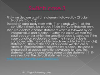 Firstly we declare a switch statement followed by Circular
    Brackets „(‟ and „)‟.
The switch-case body starts with „{‟ and ends with „}‟ all the
    conditions should be placed inside the Curly Brackets only.
Then we declare a „case‟ statement which is followed by an
    integral value and a colon „:‟.After the colon we start the
    case body under which the specified code is executed if the
    case condition evaluates to true. The Integral value is
    compared with the variable (which we added in the switch()
    statement). Then at the end of our code we declare a
    „default‟ case/statement followed by a colon , this case is
    executed if all above conditions evaluate to false. This
    statement can be considered same as else statement in if-
    else structure. The default statement is optional.
http://www.cfanatic.com/topic4267/



          http://eglobiotraining.com
 