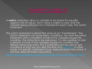 A switch statement allows a variable to be tested for equality
   against a list of values. Each value is called a case, and the
   variable being switched on is checked for each case. The switch
   statement

The switch statement is almost the same as an “if statement”. The
   switch statement can have many conditions. You start the switch
   statement with a condition. If one of the variables equals the
   condition, the instructions are executed. It is also possible to add
   a default. If none of the variables equals the condition the
   default will be executed. The if statement can be used to test
   conditions so that we can alter the flow of a program. In other
   words: if a specific statement is true, execute some instructions. If
   not true, execute these instructions.
http://www.codingunit.com/c-tutorial-the-if-and-switch-statement



                        http://eglobiotraining.com
 
