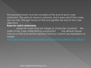 The keyword break must be included at the end of each case
statement. The default clause is optional, and is executed if the cases
are not met. The right brace at the end signifies the end of the case
selections.
Rules for switch statements
         values for 'case' must be integer or character constants the
order of the 'case' statements is unimportant       the default clause
may occur first (convention places it last) you cannot use expressions or
ranges
http://gd.tuwien.ac.at/languages/c/programming-bbrown/c_028.htm




            http://eglobiotraining.com
 