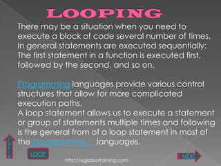 There may be a situation when you need to
    execute a block of code several number of times.
    In general statements are executed sequentially:
    The first statement in a function is executed first,
    followed by the second, and so on.

    Programming languages provide various control
    structures that allow for more complicated
    execution paths.
    A loop statement allows us to execute a statement
    or group of statements multiple times and following
    is the general from of a loop statement in most of
T
O   the programming languages.
P
I
C      LOOP                                     NEXT
                http://eglobiotraining.com
 