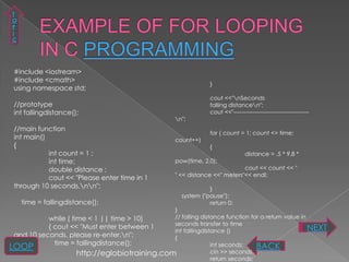 T
 O
 P
 I
 C




 #include <iostream>
 #include <cmath>
                                                                 }
 using namespace std;
                                                                 cout <<"nSeconds
 //prototype                                                     falling distancen";
 int fallingdistance();                                          cout <<"---------------------------------------
                                                     n";
 //main function
                                                                 for ( count = 1; count <= time;
 int main()                                          count++)
 {                                                               {
            int count = 1 ;                                                      distance = .5 * 9.8 *
            int time;                                pow(time, 2.0);
            double distance ;                                                 cout << count << "
                                                     " << distance <<" meters"<< endl;
            cout << "Please enter time in 1
 through 10 seconds.nn";                                       }
                                                       system ("pause");
     time = fallingdistance();                                   return 0;
                                               }
           while ( time < 1 || time > 10)      // falling distance function for a return value in
                                               seconds transfer to time
           { cout << "Must enter between 1
                                               int fallingdistance ()                             NEXT
 and 10 seconds, please re-enter.n";          {
             time = fallingdistance();
LOOP                                                          int seconds;    BACK
                     http://eglobiotraining.com               cin >> seconds;
                                                              return seconds;
 