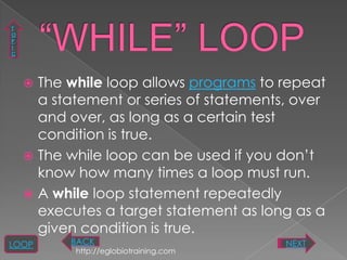 T
O
P
I
C




     The while loop allows programs to repeat
      a statement or series of statements, over
      and over, as long as a certain test
      condition is true.
     The while loop can be used if you don‟t
      know how many times a loop must run.
     A while loop statement repeatedly
      executes a target statement as long as a
      given condition is true.
LOOP      BACK                           NEXT
           http://eglobiotraining.com
 