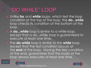 T
O
P
I
C


       Unlike for and while loops, which test the loop
        condition at the top of the loop, the do...while
        loop checks its condition at the bottom of the
        loop.
       A do...while loop is similar to a while loop,
        except that a do...while loop is guaranteed to
        execute at least one time.
       The do-while loop is similar to the while loop,
        except that the test condition occurs at
        the end of the loop. Having the test condition
        at the end, guarantees that the body of the
        loop always executes at least one time.
LOOP
            BACK                                  NEXT
              http://eglobiotraining.com
 