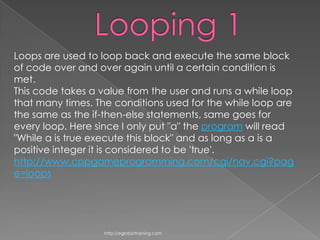 Loops are used to loop back and execute the same block
of code over and over again until a certain condition is
met.
This code takes a value from the user and runs a while loop
that many times. The conditions used for the while loop are
the same as the if-then-else statements, same goes for
every loop. Here since I only put "a" the program will read
"While a is true execute this block" and as long as a is a
positive integer it is considered to be 'true'.
http://www.cppgameprogramming.com/cgi/nav.cgi?pag
e=loops




                   http://eglobiotraining.com
 