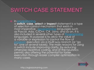    In programming,
    a switch, case, select or inspect statement is a type
    of selection control mechanism that exists in
    most imperative programming languages such
    as Pascal, Ada, C/C++, C#, Java, and so on. It is
    also included in several other types of Programming
    languages. Its purpose is to allow the value of
    a variable or expression to control the flow of
    program execution via a multi way branch (or "go
    to", one of several labels). The main reasons for using
    a switch include improving clarity, by reducing
    otherwise repetitive coding, and (if the heuristics
    permit) also offering the potential for faster
    execution through easier compiler optimization in
    many cases.

                                                       NEXT
         http://eglobiotraining.com
 