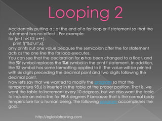 Accidentally putting a ; at the end of a for loop or if statement so that the
statement has no effect - For example:
for (x=1; x<10; x++);
   print f("%dn",x);
only prints out one value because the semicolon after the for statement
acts as the one line the for loop executes.
You can see that the declaration for a has been changed to a float, and
the %f symbol replaces the %d symbol in the print f statement. In addition,
the %f symbol has some formatting applied to it: The value will be printed
with six digits preceding the decimal point and two digits following the
decimal point.
Now let's say that we wanted to modify the program so that the
temperature 98.6 is inserted in the table at the proper position. That is, we
want the table to increment every 10 degrees, but we also want the table
to include an extra line for 98.6 degrees F because that is the normal body
temperature for a human being. The following program accomplishes the
goal:

              http://eglobiotraining.com
 