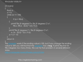 #include <stdio.h>

int main()
{
   float a;
   a = 0;
   while (a <= 100)
   {
            if (a > 98.6)
      {
         printf("%6.2f degrees F = %6.2f degrees Cn",
            98.6, (98.6 - 32.0) * 5.0 / 9.0);
      }
      printf("%6.2f degrees F = %6.2f degrees Cn",
         a, (a - 32.0) * 5.0 / 9.0);
      a = a + 10;
   }
   return 0;
}
This program works if the ending value is 100, but if you change the ending
value to 200 you will find that the program has a bug. It prints the line for
98.6 degrees too many times. We can fix that problem in several different
ways.
http://computer.howstuffworks.com/c9.htm



               http://eglobiotraining.com
 