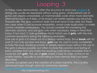As these cases demonstrate, often the structure of what your program is
doing can usually be expressed without using gotos. Undisciplined use of
gotos can create unreadable, un maintainable code when more idiomatic
alternatives (such as if-elses, or for loops) can better express your structure.
Theoretically, the goto construct does not ever have to be used, but there
are cases when it can increase readability, avoid code duplication, or make
control variables unnecessary. You should consider first mastering the
idiomatic solutions, and use goto only when necessary. Keep in mind that
many, if not most, C style guidelines strictly forbid use of goto, with the only
common exceptions being the following examples.
One use of goto is to break out of a deeply nested loop. Since break will not
work (it can only escape one loop), goto can be used to jump completely
outside the loop. Breaking outside of deeply nested loops without the use of
the goto is always possible, but often involves the creation and testing of
extra variables that may make the resulting code far less readable than it
would be with goto. The use of goto makes it easy to undo actions in an
orderly fashion, typically to avoid failing to free memory that had been
allocated.
Another accepted use is the creation of a state machine. This is a fairly
advanced topic though, and not commonly needed.
http://en.wikibooks.org/wiki/C_Programming/Control
              http://eglobiotraining.com
 