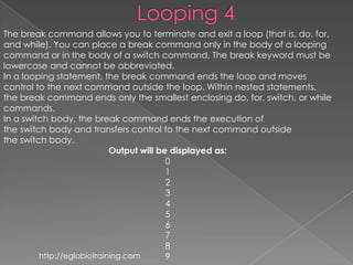 The break command allows you to terminate and exit a loop (that is, do, for,
and while). You can place a break command only in the body of a looping
command or in the body of a switch command. The break keyword must be
lowercase and cannot be abbreviated.
In a looping statement, the break command ends the loop and moves
control to the next command outside the loop. Within nested statements,
the break command ends only the smallest enclosing do, for, switch, or while
commands.
In a switch body, the break command ends the execution of
the switch body and transfers control to the next command outside
the switch body.
                            Output will be displayed as:
                                          0
                                          1
                                          2
                                          3
                                          4
                                          5
                                          6
                                          7
                                          8
         http://eglobiotraining.com       9
 