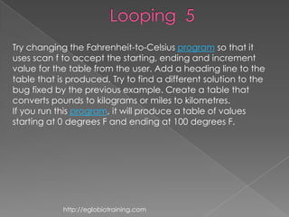 Try changing the Fahrenheit-to-Celsius program so that it
uses scan f to accept the starting, ending and increment
value for the table from the user. Add a heading line to the
table that is produced. Try to find a different solution to the
bug fixed by the previous example. Create a table that
converts pounds to kilograms or miles to kilometres.
If you run this program, it will produce a table of values
starting at 0 degrees F and ending at 100 degrees F.




            http://eglobiotraining.com
 