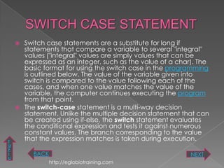 Switch case statements are a substitute for long if
      statements that compare a variable to several "integral"
      values ("integral" values are simply values that can be
      expressed as an integer, such as the value of a char). The
      basic format for using the switch case in the programming
      is outlined below. The value of the variable given into
      switch is compared to the value following each of the
      cases, and when one value matches the value of the
      variable, the computer continues executing the program
      from that point.
     The switch-case statement is a multi-way decision
      statement. Unlike the multiple decision statement that can
      be created using if-else, the switch statement evaluates
      the conditional expression and tests it against numerous
      constant values. The branch corresponding to the value
T
      that the expression matches is taken during execution.
O
P
I        BACK                                             NEXT
C
                http://eglobiotraining.com
 