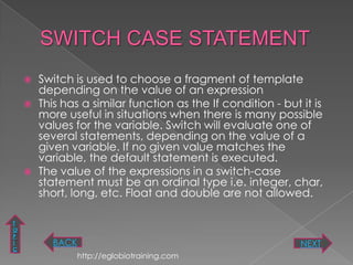    Switch is used to choose a fragment of template
        depending on the value of an expression
       This has a similar function as the If condition - but it is
        more useful in situations when there is many possible
        values for the variable. Switch will evaluate one of
        several statements, depending on the value of a
        given variable. If no given value matches the
        variable, the default statement is executed.
       The value of the expressions in a switch-case
        statement must be an ordinal type i.e. integer, char,
        short, long, etc. Float and double are not allowed.

T
O
P
I          BACK                                               NEXT
C
                  http://eglobiotraining.com
 