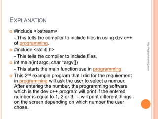 EXPLANATION
   #include <iostream>
    - This tells the compiler to include files in using dev c++
    of programming.




                                                                   http://eglobiotraining.com
   #include <stdlib.h>
    - This tells the compiler to include files.
   int main(int argc, char *argv[])
    - This starts the main function use in programming.
   This 2nd example program that I did for the requirement
    in programming will ask the user to select a number.
    After entering the number, the programming software
    which is the dev c++ program will print if the entered
    number is equal to 1, 2 or 3. It will print different things
    on the screen depending on which number the user
    chose.
 