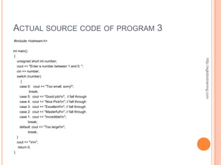 ACTUAL SOURCE CODE OF PROGRAM 3
#include <iostream.h>


int main()
{




                                                         http://eglobiotraining.com
    unsigned short int number;
    cout << "Enter a number between 1 and 5: ";
    cin >> number;
    switch (number)
       {
      case 0: cout << "Too small, sorry!";
            break;
     case 5:   cout << "Good job!n"; // fall through
     case 4:   cout << "Nice Pick!n"; // fall through
     case 3:   cout << "Excellent!n"; // fall through
     case 2:   cout << "Masterful!n"; // fall through
     case 1: cout << "Incredible!n";
          break;
     default: cout << "Too large!n";
             break;
    }
    cout << "nn";
     return 0;
}
 