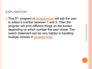 EXPLANATION

   This 3rd program of programming will ask the user
    to select a number between 1 and 5. Then the




                                                        http://eglobiotraining.com
    program will print different things on the screen
    depending on which number the user chose. The
    switch statement can be very helpful in handling
    multiple choices in programming.
 