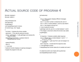 ACTUAL SOURCE CODE OF PROGRAM 4
#include <iostream>                                               void welcome()
#include <stdlib.h>                                               {
                                                                      cout << "This program displays different messages
                                                                         dependingn";
using namespace std;
                                                                      cout << "on which number is entered by the user.n";




                                                                                                                                   http://eglobiotraining.com
void welcome();
                                                                      cout << "Pick a number between 1 and 6 to see whatn";
int getInteger();
                                                                      cout << "the program will say.nn";
void displayResponse(int choice);
                                                                  } // end of welcome function
int main(int argc, char *argv[])
                                                                  // getInteger asks the user for a number between 1 and 6.
{
                                                                  // The integer is returned to where the function was called.
    int choice; // declares the choice variable
                                                                  int getInteger()
    welcome(); // This calls the welcome function
                                                                  {
    choice = getInteger(); // calls getInteger and receives the
       value for choice                                               int response; // declares variable called response
    displayResponse(choice); // passes choice to                      cout << "Please type a number between 1 and 6: "; //
        displayResponse function                                         prompt for number
                                                                      cin >> response; // gets input from user and assigns it to
                                                                          response
    system("PAUSE");
                                                                      return response; // sends back the response value
    return 0;
                                                                  } // end getInteger function
} // end main
                                                                  // displayResponse function takes the int variable and uses it
// welcome function displays an opening message to
// explain the program to the user
                                                                  // to determine which set of tasks will be performed.
                                                                  void displayResponse(int choice)
 