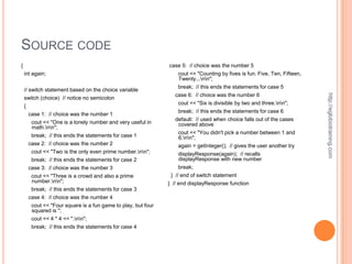 SOURCE CODE
{                                                              case 5: // choice was the number 5
    int again;                                                     cout << "Counting by fives is fun. Five, Ten, Fifteen,
                                                                   Twenty...nn";
                                                                   break; // this ends the statements for case 5
    // switch statement based on the choice variable




                                                                                                                            http://eglobiotraining.com
                                                                 case 6: // choice was the number 6
    switch (choice) // notice no semicolon
                                                                  cout << "Six is divisible by two and three.nn";
    {
                                                                  break; // this ends the statements for case 6
       case 1: // choice was the number 1
                                                                 default: // used when choice falls out of the cases
        cout << "One is a lonely number and very useful in        covered above
        math.nn";
                                                                  cout << "You didn't pick a number between 1 and
        break; // this ends the statements for case 1             6.nn";
       case 2: // choice was the number 2                         again = getInteger(); // gives the user another try
        cout << "Two is the only even prime number.nn";          displayResponse(again); // recalls
        break; // this ends the statements for case 2              displayResponse with new number
       case 3: // choice was the number 3                          break;
        cout << "Three is a crowd and also a prime              } // end of switch statement
        number.nn";                                          } // end displayResponse function
        break; // this ends the statements for case 3
       case 4: // choice was the number 4
        cout << "Four square is a fun game to play, but four
        squared is ";
        cout << 4 * 4 << ".nn";
        break; // this ends the statements for case 4
 