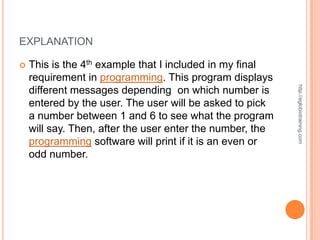 EXPLANATION

   This is the 4th example that I included in my final
    requirement in programming. This program displays




                                                           http://eglobiotraining.com
    different messages depending on which number is
    entered by the user. The user will be asked to pick
    a number between 1 and 6 to see what the program
    will say. Then, after the user enter the number, the
    programming software will print if it is an even or
    odd number.
 