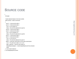 SOURCE CODE
{
    char again;


    // switch statement based on the choice variable
    switch (choice) // notice no semicolon




                                                                                 http://eglobiotraining.com
    {
        case 'A': // choice was the letter A
        case 'a': // choice was the letter a
         cout << "A is for apple.nn";
         break; // this ends the statements for case A/a
        case 'B': // choice was the letter b
        case 'b': // choice was the letter b
         cout << "B is for baseball.nn";
         break; // this ends the statements for case B/b
        case 'C': // choice was the letter C
        case 'c': // choice was the letter c
         cout << "C is for cat.nn";
         break; // this ends the statements for case C/c
        default: // used when choice falls out of the cases covered above
         cout << "You didn't pick a letter a, b or c.nn";
         again = getChar(); // gives the user another try
         displayResponse(again); // recalls displayResponse with new character
         break;
    } // end of switch statement
} // end displayResponse function
 