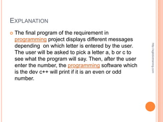 EXPLANATION
   The final program of the requirement in
    programming project displays different messages




                                                           http://eglobiotraining.com
    depending on which letter is entered by the user.
    The user will be asked to pick a letter a, b or c to
    see what the program will say. Then, after the user
    enter the number, the programming software which
    is the dev c++ will print if it is an even or odd
    number.
 