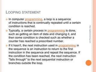 LOOPING STATEMENT
   In computer programming, a loop is a sequence
    of instructions that is continually repeated until a certain
    condition is reached.




                                                                   http://eglobiotraining.com
   Typically, a certain process in programming is done,
    such as getting an item of data and changing it, and
    then some condition is checked such as whether a
    counter has reached a prescribed number.
   If it hasn't, the next instruction used in programming in
    the sequence is an instruction to return to the first
    instruction in the sequence and repeat the sequence. If
    the condition has been reached, the next instruction
    "falls through" to the next sequential instruction or
    branches outside the loop.
 