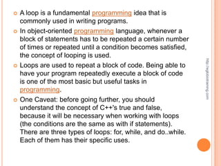    A loop is a fundamental programming idea that is
    commonly used in writing programs.
   In object-oriented programming language, whenever a
    block of statements has to be repeated a certain number
    of times or repeated until a condition becomes satisfied,
    the concept of looping is used.




                                                                 http://eglobiotraining.com
   Loops are used to repeat a block of code. Being able to
    have your program repeatedly execute a block of code
    is one of the most basic but useful tasks in
    programming.
   One Caveat: before going further, you should
    understand the concept of C++'s true and false,
    because it will be necessary when working with loops
    (the conditions are the same as with if statements).
    There are three types of loops: for, while, and do..while.
    Each of them has their specific uses.
 