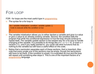 FOR LOOP
FOR - for loops are the most useful type in programming.
 The syntax for a for loop is

     for ( variable initialization; condition; variable update ) {




                                                                                              http://eglobiotraining.com
      Code to execute while the condition is true
     }

   The variable initialization allows you to either declare a variable and give it a value
    or give a value to an already existing variable. Second, the condition tells the
    program that while the conditional expression is true the loop should continue to
    repeat itself. The variable update section is the easiest way for a for loop to handle
    changing of the variable. It is possible to do things like x++, x = x + 10, or even x =
    random ( 5 ), and if you really wanted to, you could call other functions that do
    nothing to the variable but still have a useful effect on the code.
   Notice that a semicolon separates each of these sections, that is important. Also
    note that every single one of the sections may be empty, though the semicolons
    still have to be there. If the condition is empty, it is evaluated as true and the loop
    will repeat until something else stops it. This is one of the important factors of a
    programming language.
 