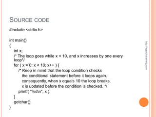 SOURCE CODE
#include <stdio.h>

int main()




                                                                 http://eglobiotraining.com
{
   int x;
   /* The loop goes while x < 10, and x increases by one every
   loop*/
   for ( x = 0; x < 10; x++ ) {
      /* Keep in mind that the loop condition checks
         the conditional statement before it loops again.
         consequently, when x equals 10 the loop breaks.
         x is updated before the condition is checked. */
      printf( "%dn", x );
   }
   getchar();
}
 