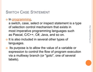 SWITCH CASE STATEMENT
 In programming,
  a switch, case, select or inspect statement is a type




                                                          http://eglobiotraining.com
  of selection control mechanism that exists in
  most imperative programming languages such
  as Pascal, C/C++, C#, Java, and so on.
 It is also included in several other types of
  languages.
 Its purpose is to allow the value of a variable or
  expression to control the flow of program execution
  via a multiway branch (or "goto", one of several
  labels).
 