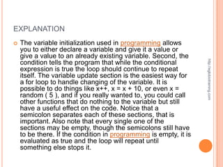 EXPLANATION
   The variable initialization used in programming allows
    you to either declare a variable and give it a value or
    give a value to an already existing variable. Second, the




                                                                   http://eglobiotraining.com
    condition tells the program that while the conditional
    expression is true the loop should continue to repeat
    itself. The variable update section is the easiest way for
    a for loop to handle changing of the variable. It is
    possible to do things like x++, x = x + 10, or even x =
    random ( 5 ), and if you really wanted to, you could call
    other functions that do nothing to the variable but still
    have a useful effect on the code. Notice that a
    semicolon separates each of these sections, that is
    important. Also note that every single one of the
    sections may be empty, though the semicolons still have
    to be there. If the condition in programming is empty, it is
    evaluated as true and the loop will repeat until
    something else stops it.
 
