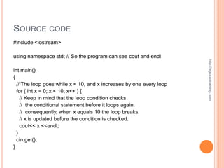 SOURCE CODE
#include <iostream>

using namespace std; // So the program can see cout and endl




                                                                     http://eglobiotraining.com
int main()
{
  // The loop goes while x < 10, and x increases by one every loop
  for ( int x = 0; x < 10; x++ ) {
    // Keep in mind that the loop condition checks
    // the conditional statement before it loops again.
    // consequently, when x equals 10 the loop breaks.
    // x is updated before the condition is checked.
    cout<< x <<endl;
  }
  cin.get();
}
 