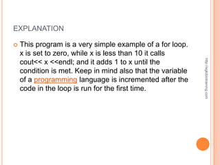 EXPLANATION

   This program is a very simple example of a for loop.
    x is set to zero, while x is less than 10 it calls




                                                            http://eglobiotraining.com
    cout<< x <<endl; and it adds 1 to x until the
    condition is met. Keep in mind also that the variable
    of a programming language is incremented after the
    code in the loop is run for the first time.
 