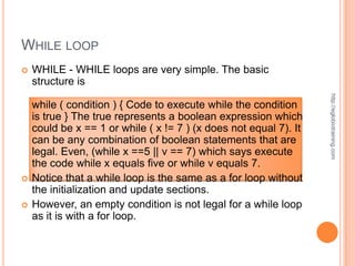 WHILE LOOP
   WHILE - WHILE loops are very simple. The basic
    structure is




                                                                   http://eglobiotraining.com
    while ( condition ) { Code to execute while the condition
    is true } The true represents a boolean expression which
    could be x == 1 or while ( x != 7 ) (x does not equal 7). It
    can be any combination of boolean statements that are
    legal. Even, (while x ==5 || v == 7) which says execute
    the code while x equals five or while v equals 7.
   Notice that a while loop is the same as a for loop without
    the initialization and update sections.
   However, an empty condition is not legal for a while loop
    as it is with a for loop.
 