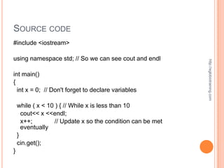 SOURCE CODE
#include <iostream>

using namespace std; // So we can see cout and endl




                                                             http://eglobiotraining.com
int main()
{
  int x = 0; // Don't forget to declare variables

    while ( x < 10 ) { // While x is less than 10
      cout<< x <<endl;
      x++;         // Update x so the condition can be met
      eventually
    }
    cin.get();
}
 