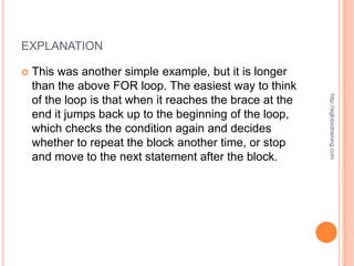 EXPLANATION

   This was another simple example, but it is longer
    than the above FOR loop. The easiest way to think




                                                           http://eglobiotraining.com
    of the loop is that when it reaches the brace at the
    end it jumps back up to the beginning of the loop,
    which checks the condition again and decides
    whether to repeat the block another time, or stop
    and move to the next statement after the block.
 