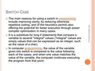 SWITCH CASE
   The main reasons for using a switch in programming
    include improving clarity, by reducing otherwise
    repetitive coding, and (if the heuristics permit) also




                                                                   http://eglobiotraining.com
    offering the potential for faster execution through easier
    compiler optimization in many cases.
   It is a substitute for long if statements that compare a
    variable to several "integral" values ("integral" values are
    simply values that can be expressed as an integer, such
    as the value of a char).
   In computer programming, the value of the variable
    given into switch is compared to the value following
    each of the cases, and when one value matches the
    value of the variable, the computer continues executing
    the program from that point.
 