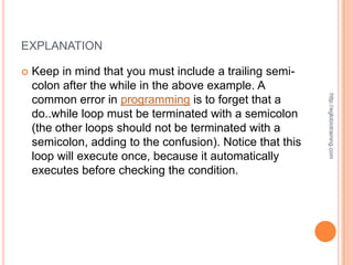 EXPLANATION

   Keep in mind that you must include a trailing semi-
    colon after the while in the above example. A




                                                            http://eglobiotraining.com
    common error in programming is to forget that a
    do..while loop must be terminated with a semicolon
    (the other loops should not be terminated with a
    semicolon, adding to the confusion). Notice that this
    loop will execute once, because it automatically
    executes before checking the condition.
 