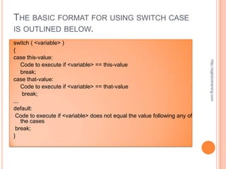 THE BASIC FORMAT FOR USING SWITCH CASE
IS OUTLINED BELOW.
switch ( <variable> )
{
case this-value:




                                                                           http://eglobiotraining.com
    Code to execute if <variable> == this-value
    break;
case that-value:
    Code to execute if <variable> == that-value
     break;
...
default:
 Code to execute if <variable> does not equal the value following any of
    the cases
 break;
}
 