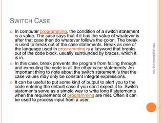 SWITCH CASE
   In computer programming, the condition of a switch statement
    is a value. The case says that if it has the value of whatever is
    after that case then do whatever follows the colon. The break
    is used to break out of the case statements. Break as one of




                                                                        http://eglobiotraining.com
    the language used in programming is a keyword that breaks
    out of the code block, usually surrounded by braces, which it
    is in.
   In this case, break prevents the program from falling through
    and executing the code in all the other case statements. An
    important thing to note about the switch statement is that the
    case values may only be constant integral expressions.
   It can be useful to put some kind of output to alert you to the
    code entering the default case if you don't expect it to. Switch
    statements serve as a simple way to write long if statements
    when the requirements of programming are met. Often it can
    be used to process input from a user.
 