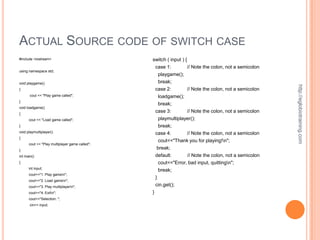 ACTUAL SOURCE CODE OF SWITCH CASE
#include <iostream>                             switch ( input ) {
                                                    case 1:      // Note the colon, not a semicolon
using namespace std;
                                                     playgame();
void playgame()                                       break;




                                                                                                        http://eglobiotraining.com
{                                                   case 2:        // Note the colon, not a semicolon
       cout << "Play game called";                    loadgame();
}
                                                      break;
void loadgame()
{
                                                    case 3:        // Note the colon, not a semicolon
      cout << "Load game called";                     playmultiplayer();
}                                                     break;
void playmultiplayer()                              case 4:        // Note the colon, not a semicolon
{
                                                      cout<<"Thank you for playing!n";
      cout << "Play multiplayer game called";
}
                                                     break;
int main()                                          default:       // Note the colon, not a semicolon
{                                                     cout<<"Error, bad input, quittingn";
      int input;
                                                      break;
      cout<<"1. Play gamen";
                                                    }
      cout<<"2. Load gamen";
      cout<<"3. Play multiplayern";                cin.get();
      cout<<"4. Exitn";                        }
      cout<<"Selection: ";
       cin>> input;
 