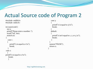 Actual Source code of Program 2
#include <stdlib.h>                                            case 3:
#include <stdio.h>                                             {
                                                                  printf("n is equal to 3!n");
int main(void) {                                                  break;
   int n;                                                      }
   printf("Please enter a number: ");                          default:
   scanf("%d", &n);                                            {
   switch (n)                                                     printf("n isn't equal to 1, 2, or 3.n");
 {                                                                break;
     case 1:                                                    }
    {                                                         }
        printf("n is equal to 1!n");                         system("PAUSE");
        break;                                                return 0;
     }                                                    }
 case 2:
    {
printf("n is equal to 2!n");
      break;
      }



                             http://eglobiotraining.com
 