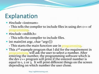 Explanation
 #include <iostream>
  - This tells the compiler to include files in using dev c++ of
  programming.
 #include <stdlib.h>
  - This tells the compiler to include files.
 int main(int argc, char *argv[])
  - This starts the main function use in programming.
 This 2nd example program that I did for the requirement in
  programming will ask the user to select a number. After
  entering the number, the programming software which is
  the dev c++ program will print if the entered number is
  equal to 1, 2 or 3. It will print different things on the screen
  depending on which number the user chose.
                 http://eglobiotraining.com
 