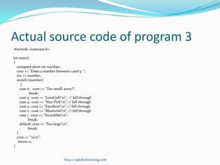 Actual source code of program 3
#include <iostream.h>

int main()
 {
   unsigned short int number;
   cout << "Enter a number between 1 and 5: ";
   cin >> number;
   switch (number)
      {
     case 0: cout << "Too small, sorry!";
            break;
     case 5: cout << "Good job!n"; // fall through
     case 4: cout << "Nice Pick!n"; // fall through
     case 3: cout << "Excellent!n"; // fall through
     case 2: cout << "Masterful!n"; // fall through
     case 1: cout << "Incredible!n";
           break;
     default: cout << "Too large!n";
           break;
   }
   cout << "nn";
    return 0;
 }


                                 http://eglobiotraining.com
 