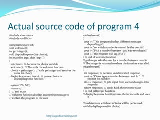Actual source code of program 4
#include <iostream>                                             void welcome()
#include <stdlib.h>                                             {
                                                                  cout << "This program displays different messages
using namespace std;                                                 dependingn";
void welcome();                                                   cout << "on which number is entered by the user.n";
int getInteger();                                                 cout << "Pick a number between 1 and 6 to see whatn";
void displayResponse(int choice);                                 cout << "the program will say.nn";
int main(int argc, char *argv[])                                } // end of welcome function
{                                                               // getInteger asks the user for a number between 1 and 6.
  int choice; // declares the choice variable                   // The integer is returned to where the function was called.
  welcome(); // This calls the welcome function                 int getInteger()
  choice = getInteger(); // calls getInteger and receives the   {
     value for choice                                             int response; // declares variable called response
  displayResponse(choice); // passes choice to                    cout << "Please type a number between 1 and 6: "; //
     displayResponse function                                        prompt for number
                                                                  cin >> response; // gets input from user and assigns it to
 system("PAUSE");                                                    response
 return 0;                                                        return response; // sends back the response value
} // end main                                                   } // end getInteger function
// welcome function displays an opening message to              // displayResponse function takes the int variable and uses
// explain the program to the user                                   it

                                                                // to determine which set of tasks will be performed.
                                                                void displayResponse(int choice)


                                  http://eglobiotraining.com
 