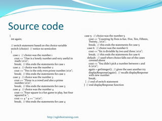 Source code
{                                                                 case 5: // choice was the number 5
    int again;                                                        cout << "Counting by fives is fun. Five, Ten, Fifteen,
                                                                      Twenty...nn";
    // switch statement based on the choice variable                  break; // this ends the statements for case 5
    switch (choice) // notice no semicolon                           case 6: // choice was the number 6
    {                                                                 cout << "Six is divisible by two and three.nn";
      case 1: // choice was the number 1                              break; // this ends the statements for case 6
       cout << "One is a lonely number and very useful in            default: // used when choice falls out of the cases
        math.nn";                                                   covered above
        break; // this ends the statements for case 1                 cout << "You didn't pick a number between 1 and
      case 2: // choice was the number 2                              6.nn";
       cout << "Two is the only even prime number.nn";              again = getInteger(); // gives the user another try
        break; // this ends the statements for case 2                 displayResponse(again); // recalls displayResponse
                                                                      with new number
      case 3: // choice was the number 3                              break;
       cout << "Three is a crowd and also a prime                  } // end of switch statement
        number.nn";
        break; // this ends the statements for case 3            } // end displayResponse function
      case 4: // choice was the number 4
       cout << "Four square is a fun game to play, but four
        squared is ";
       cout << 4 * 4 << ".nn";
        break; // this ends the statements for case 4




                                    http://eglobiotraining.com
 