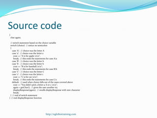 Source code
{
    char again;

 // switch statement based on the choice variable
 switch (choice) // notice no semicolon
 {
   case 'A': // choice was the letter A
   case 'a': // choice was the letter a
     cout << "A is for apple.nn";
     break; // this ends the statements for case A/a
   case 'B': // choice was the letter b
   case 'b': // choice was the letter b
     cout << "B is for baseball.nn";
     break; // this ends the statements for case B/b
   case 'C': // choice was the letter C
   case 'c': // choice was the letter c
     cout << "C is for cat.nn";
     break; // this ends the statements for case C/c
   default: // used when choice falls out of the cases covered above
     cout << "You didn't pick a letter a, b or c.nn";
     again = getChar(); // gives the user another try
     displayResponse(again); // recalls displayResponse with new character
     break;
 } // end of switch statement
} // end displayResponse function




                                      http://eglobiotraining.com
 