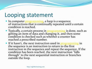 Looping statement
 In computer programming, a loop is a sequence
  of instructions that is continually repeated until a certain
  condition is reached.
 Typically, a certain process in programming is done, such as
  getting an item of data and changing it, and then some
  condition is checked such as whether a counter has
  reached a prescribed number.
 If it hasn't, the next instruction used in programming in
  the sequence is an instruction to return to the first
  instruction in the sequence and repeat the sequence. If the
  condition has been reached, the next instruction "falls
  through" to the next sequential instruction or branches
  outside the loop.

                http://eglobiotraining.com
 