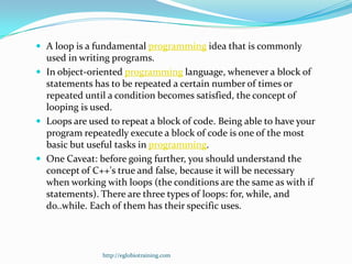  A loop is a fundamental programming idea that is commonly
  used in writing programs.
 In object-oriented programming language, whenever a block of
  statements has to be repeated a certain number of times or
  repeated until a condition becomes satisfied, the concept of
  looping is used.
 Loops are used to repeat a block of code. Being able to have your
  program repeatedly execute a block of code is one of the most
  basic but useful tasks in programming.
 One Caveat: before going further, you should understand the
  concept of C++'s true and false, because it will be necessary
  when working with loops (the conditions are the same as with if
  statements). There are three types of loops: for, while, and
  do..while. Each of them has their specific uses.



                http://eglobiotraining.com
 